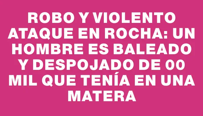 Robo y violento ataque en Rocha: un hombre es baleado y despojado de $800 mil que tenía en una matera