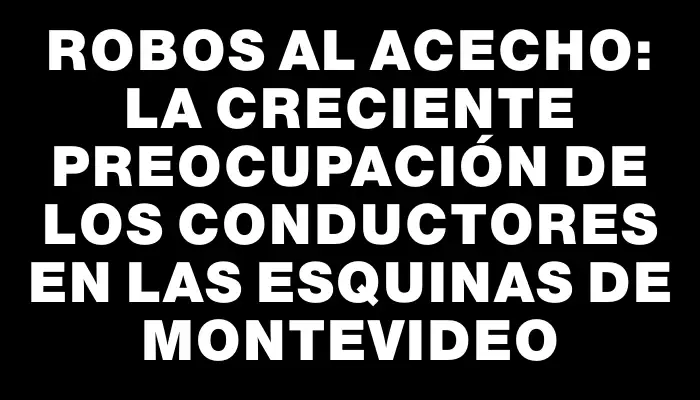 Robos al acecho: la creciente preocupación de los conductores en las esquinas de Montevideo