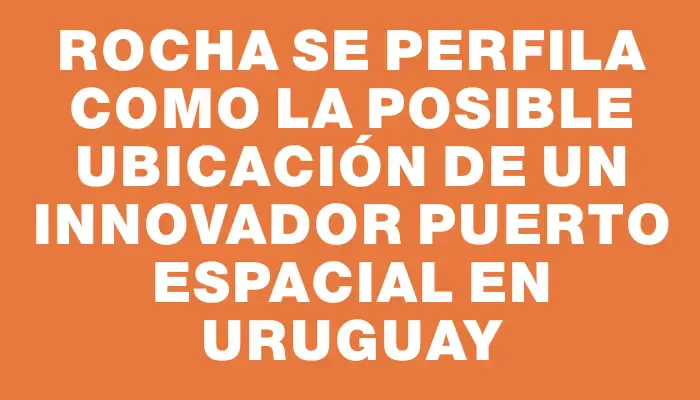 Rocha se perfila como la posible ubicación de un innovador puerto espacial en Uruguay