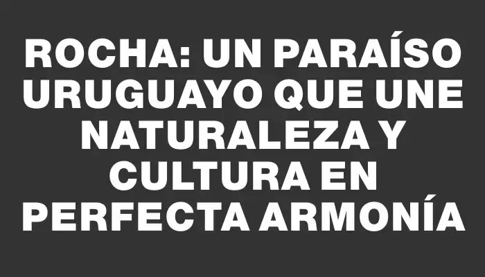 Rocha: Un paraíso uruguayo que une naturaleza y cultura en perfecta armonía