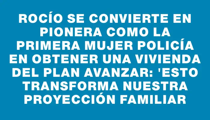 Rocío se convierte en pionera como la primera mujer policía en obtener una vivienda del Plan Avanzar: "Esto transforma nuestra proyección familiar