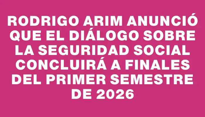 Rodrigo Arim anunció que el diálogo sobre la seguridad social concluirá a finales del primer semestre de 2026
