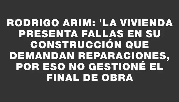 Rodrigo Arim: "La vivienda presenta fallas en su construcción que demandan reparaciones, por eso no gestioné el final de obra