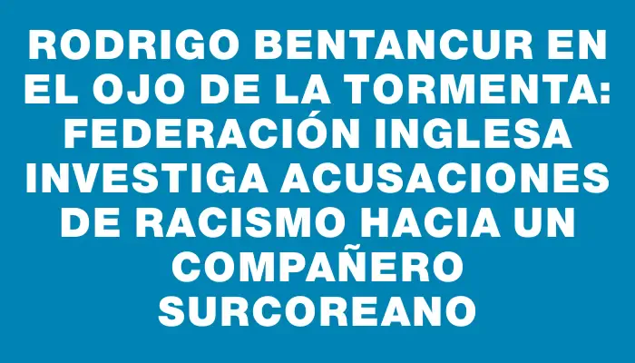 Rodrigo Bentancur en el ojo de la tormenta: Federación inglesa investiga acusaciones de racismo hacia un compañero surcoreano