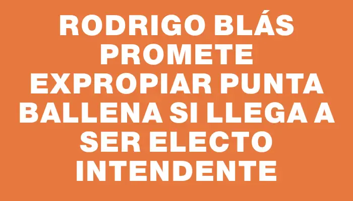 Rodrigo Blás promete expropiar Punta Ballena si llega a ser electo intendente