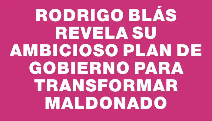 Rodrigo Blás revela su ambicioso Plan de Gobierno para transformar Maldonado