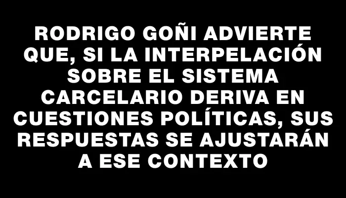 Rodrigo Goñi advierte que, si la interpelación sobre el sistema carcelario deriva en cuestiones políticas, sus respuestas se ajustarán a ese contexto