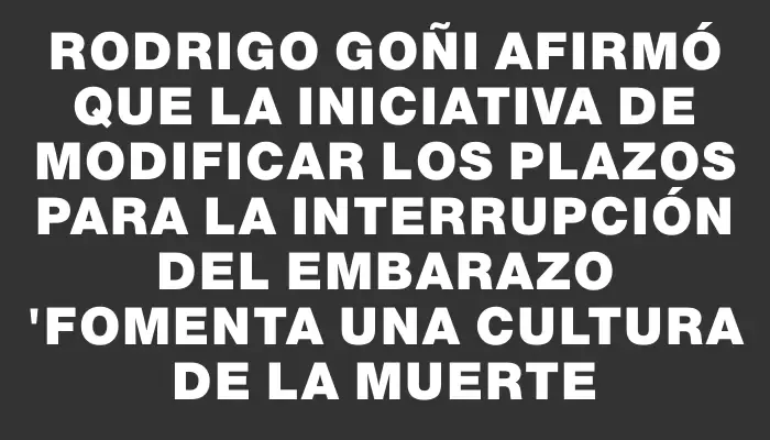 Rodrigo Goñi afirmó que la iniciativa de modificar los plazos para la interrupción del embarazo "fomenta una cultura de la muerte