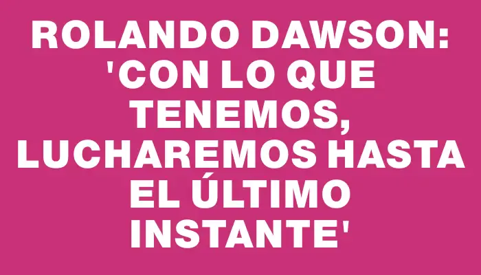 Rolando Dawson: “Con lo que tenemos, lucharemos hasta el último instante”