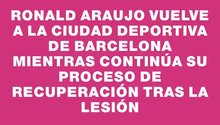 Ronald Araujo vuelve a la Ciudad Deportiva de Barcelona mientras continúa su proceso de recuperación tras la lesión