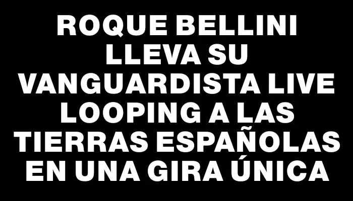 Roque Bellini lleva su vanguardista live looping a las tierras españolas en una gira única