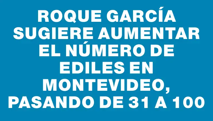Roque García sugiere aumentar el número de ediles en Montevideo, pasando de 31 a 100