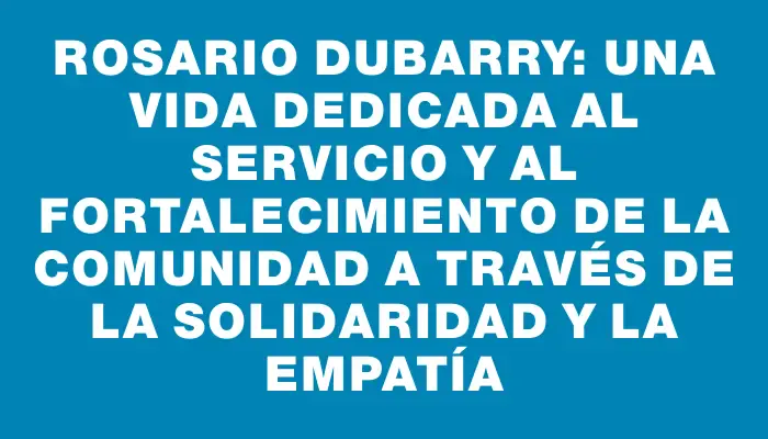 Rosario Dubarry: una vida dedicada al servicio y al fortalecimiento de la comunidad a través de la solidaridad y la empatía