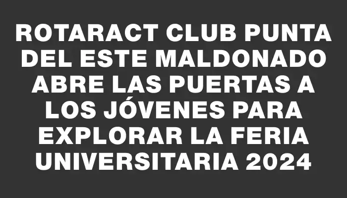 Rotaract Club Punta del Este Maldonado abre las puertas a los jóvenes para explorar la Feria Universitaria 2024