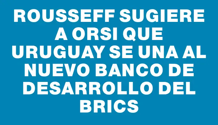 Rousseff sugiere a Orsi que Uruguay se una al Nuevo Banco de Desarrollo del Brics