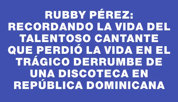Rubby Pérez: Recordando la vida del talentoso cantante que perdió la vida en el trágico derrumbe de una discoteca en República Dominicana