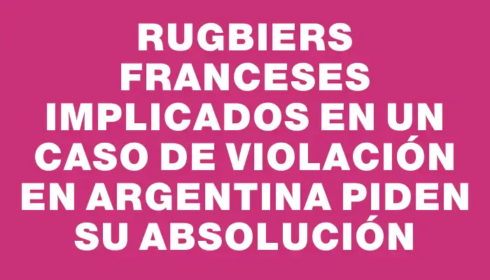 Rugbiers franceses implicados en un caso de violación en Argentina piden su absolución