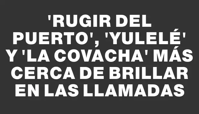 “Rugir del Puerto”, “Yulelé” y “La Covacha” más cerca de brillar en las Llamadas