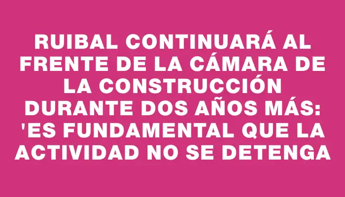 Ruibal continuará al frente de la Cámara de la Construcción durante dos años más: "Es fundamental que la actividad no se detenga
