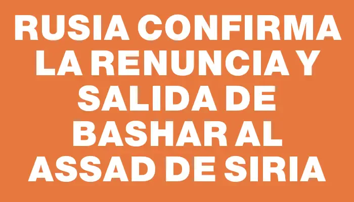 Rusia confirma la renuncia y salida de Bashar al Assad de Siria