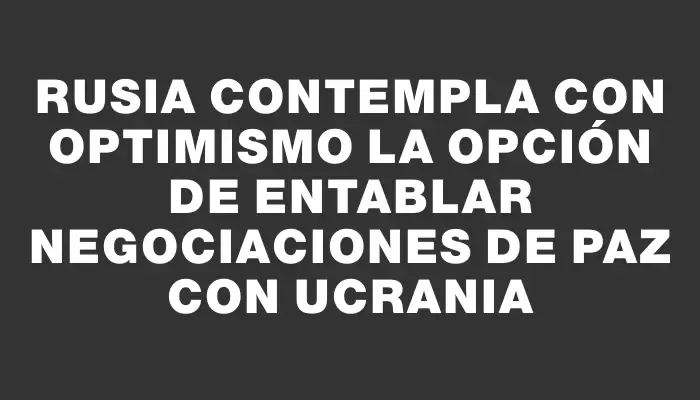 Rusia contempla con optimismo la opción de entablar negociaciones de paz con Ucrania
