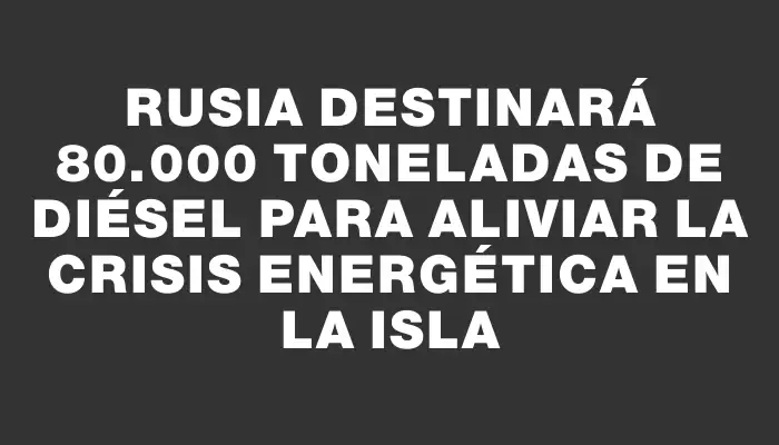 Rusia destinará 80.000 toneladas de diésel para aliviar la crisis energética en la isla