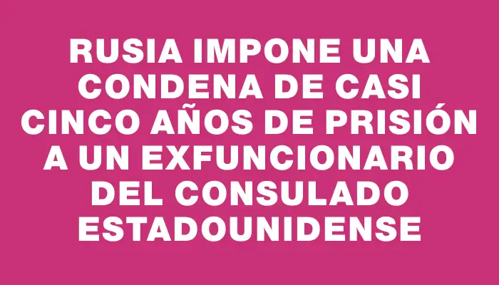 Rusia impone una condena de casi cinco años de prisión a un exfuncionario del consulado estadounidense