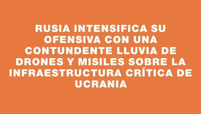 Rusia intensifica su ofensiva con una contundente lluvia de drones y misiles sobre la infraestructura crítica de Ucrania