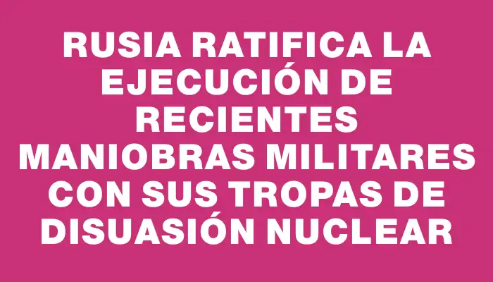 Rusia ratifica la ejecución de recientes maniobras militares con sus tropas de disuasión nuclear