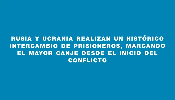 Rusia y Ucrania realizan un histórico intercambio de prisioneros, marcando el mayor canje desde el inicio del conflicto