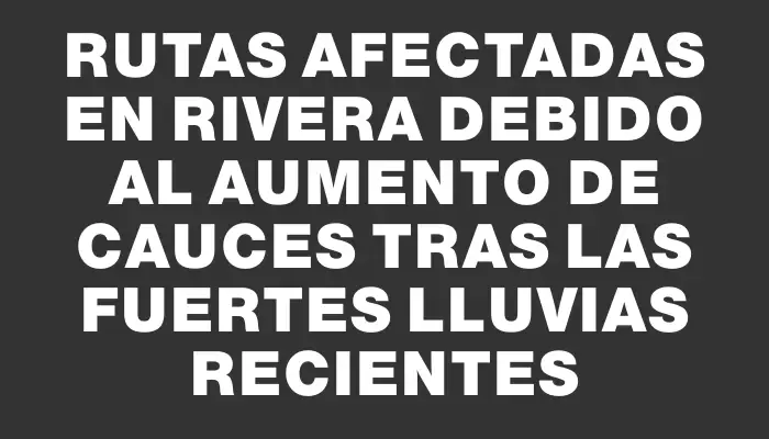 Rutas afectadas en Rivera debido al aumento de cauces tras las fuertes lluvias recientes