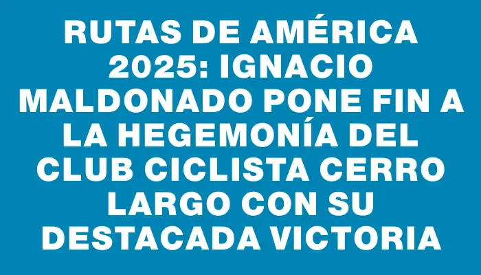 Rutas de América 2025: Ignacio Maldonado pone fin a la hegemonía del Club Ciclista Cerro Largo con su destacada victoria