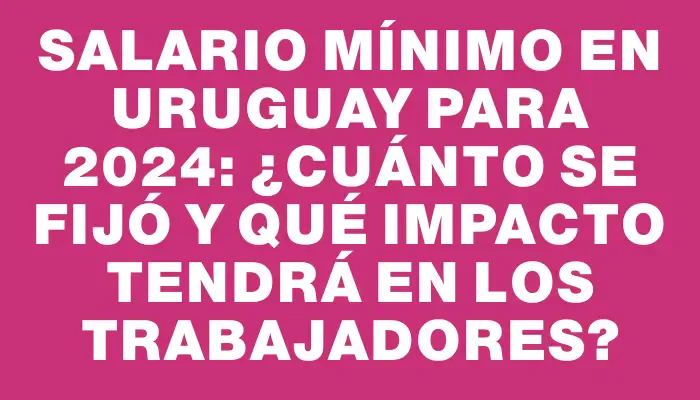 Salario mínimo en Uruguay para 2024: ¿Cuánto se fijó y qué impacto tendrá en los trabajadores?