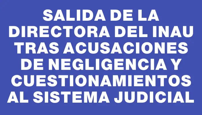 Salida de la directora del Inau tras acusaciones de negligencia y cuestionamientos al sistema judicial