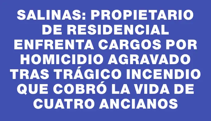 Salinas: propietario de residencial enfrenta cargos por homicidio agravado tras trágico incendio que cobró la vida de cuatro ancianos