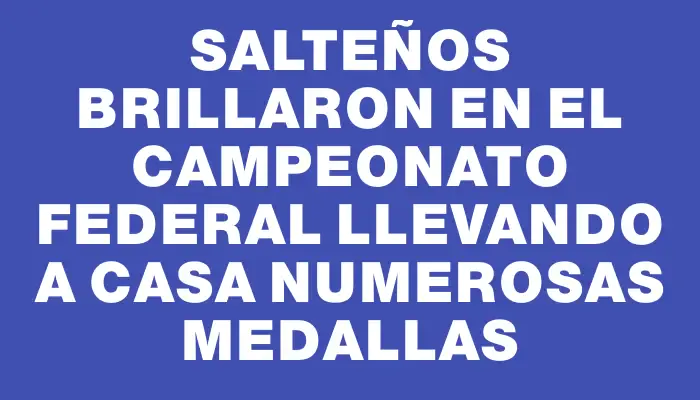 Salteños brillaron en el Campeonato Federal llevando a casa numerosas medallas