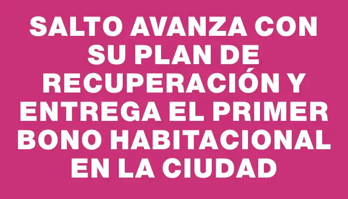 Salto avanza con su plan de recuperación y entrega el primer Bono Habitacional en la ciudad