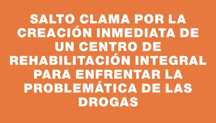 Salto clama por la creación inmediata de un centro de rehabilitación integral para enfrentar la problemática de las drogas