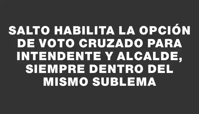 Salto habilita la opción de voto cruzado para intendente y alcalde, siempre dentro del mismo sublema