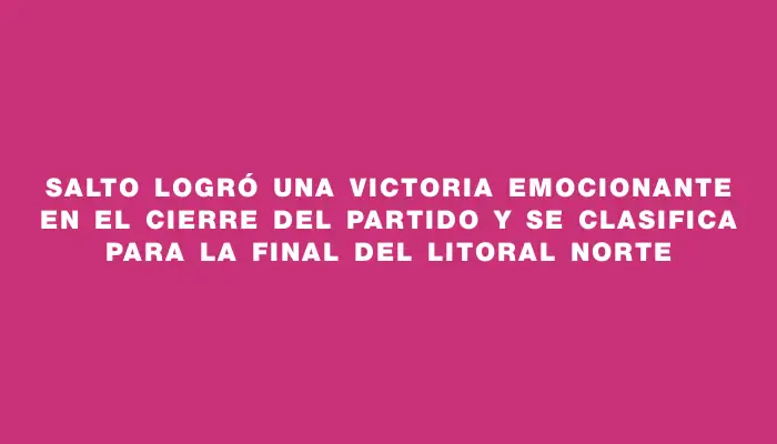 Salto logró una victoria emocionante en el cierre del partido y se clasifica para la final del Litoral Norte