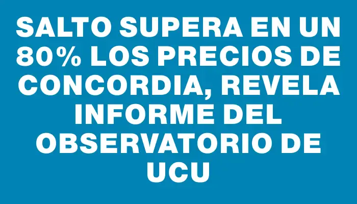 Salto supera en un 80% los precios de Concordia, revela informe del Observatorio de Ucu