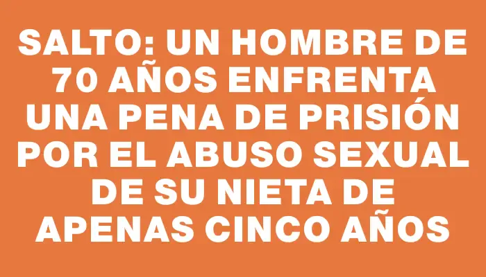 Salto: un hombre de 70 años enfrenta una pena de prisión por el abuso sexual de su nieta de apenas cinco años