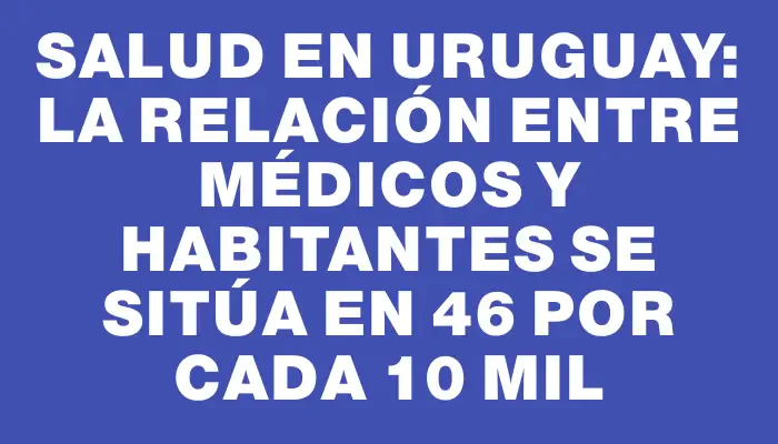 Salud en Uruguay: La relación entre médicos y habitantes se sitúa en 46 por cada 10 mil