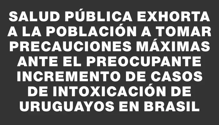 Salud Pública exhorta a la población a tomar precauciones máximas ante el preocupante incremento de casos de intoxicación de uruguayos en Brasil