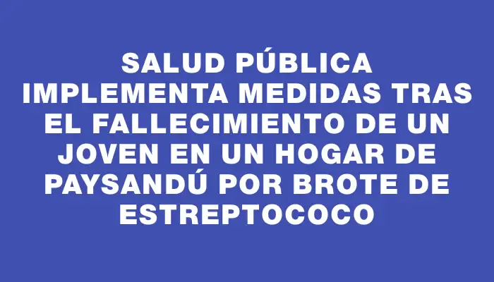 Salud Pública implementa medidas tras el fallecimiento de un joven en un hogar de Paysandú por brote de estreptococo