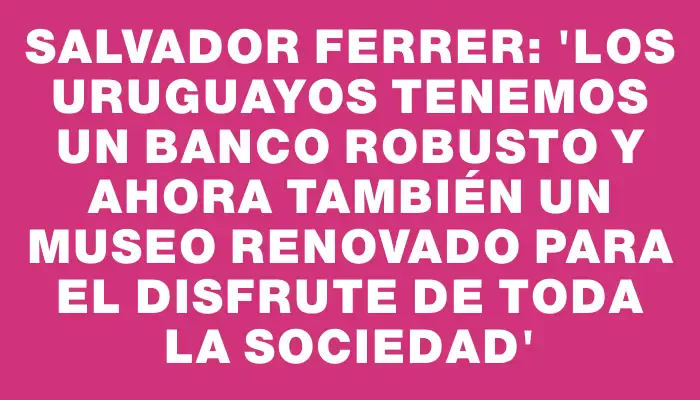 Salvador Ferrer: “Los uruguayos tenemos un banco robusto y ahora también un Museo renovado para el disfrute de toda la sociedad”