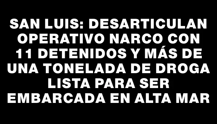 San Luis: Desarticulan operativo narco con 11 detenidos y más de una tonelada de droga lista para ser embarcada en alta mar