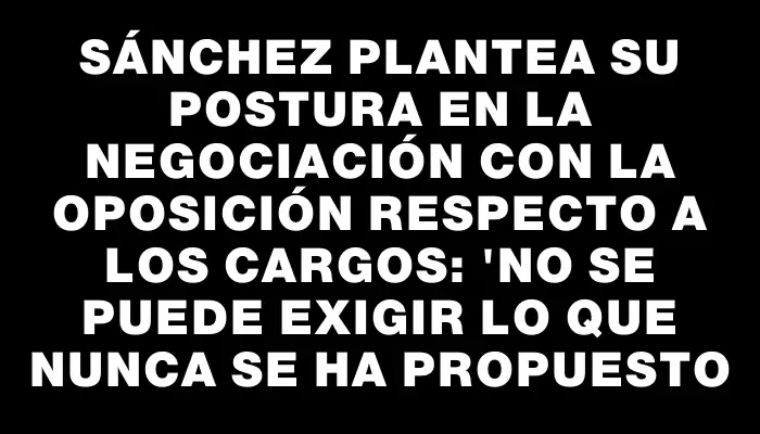 Sánchez plantea su postura en la negociación con la oposición respecto a los cargos: "No se puede exigir lo que nunca se ha propuesto