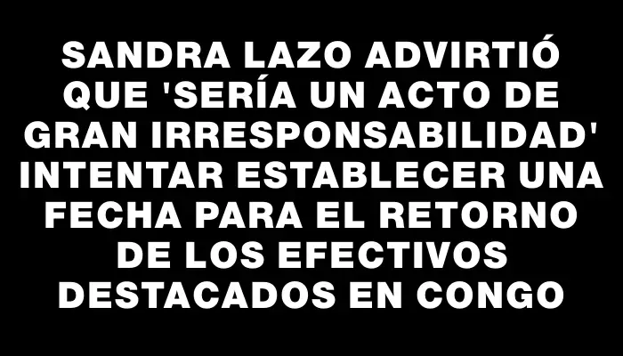 Sandra Lazo advirtió que "sería un acto de gran irresponsabilidad" intentar establecer una fecha para el retorno de los efectivos destacados en Congo