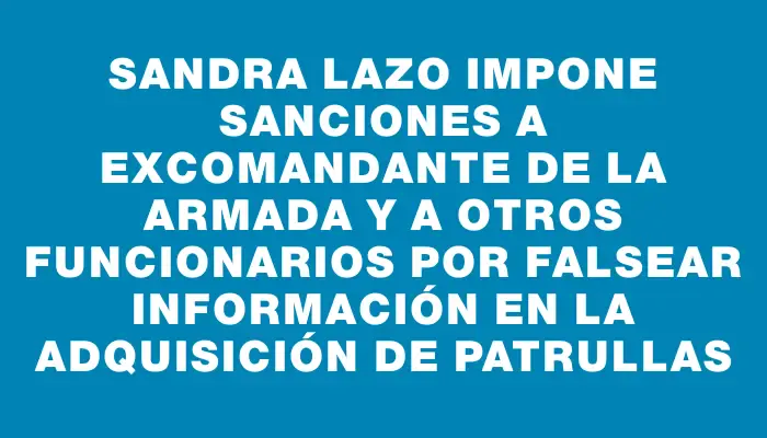Sandra Lazo impone sanciones a excomandante de la Armada y a otros funcionarios por falsear información en la adquisición de patrullas